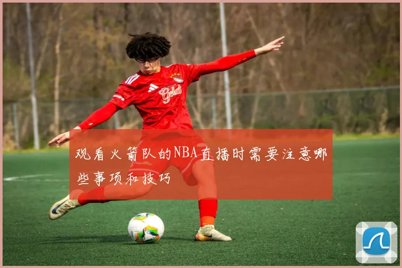 观看火箭队的NBA直播时需要注意哪些事项和技巧