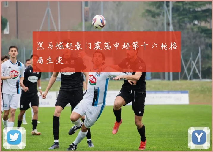 黑马崛起豪门震荡中超第十六轮格局生变